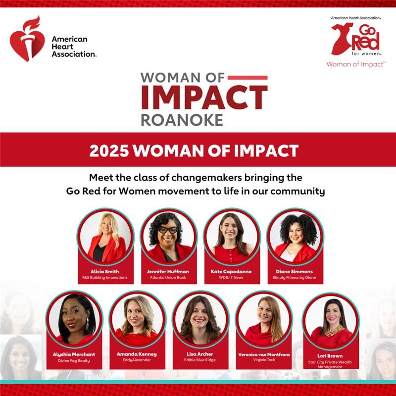 American Heart Association (heart and torch) logo top left, top right American Heart Association Go Red For Women logo (outline of a dress) Women of Impact. Women of Impact Roanoke logo. 2025 Women of Impact Meet the class of changemakers bringing the Go Red for Women Movement to life in our community. Photo of Angela Smith/F&S Building Innovations, Photo of Jennifer Huffman/Atlantic Union Bank, Photo of Kate Capodanno/WDBJ Y News, Photo of Diane Simmons/Simply Fitness by Diane. Photo of Angela Merchant/Divine Fog Realty. Photo of Amanda Kenney/EddyAlexander, Photo of Lisa Archer/Edible Blue Ridge, Photo of Veronica Van Montfrans/Virginia Tech, Photo of Lori Brown/Star City Private Wealth Management